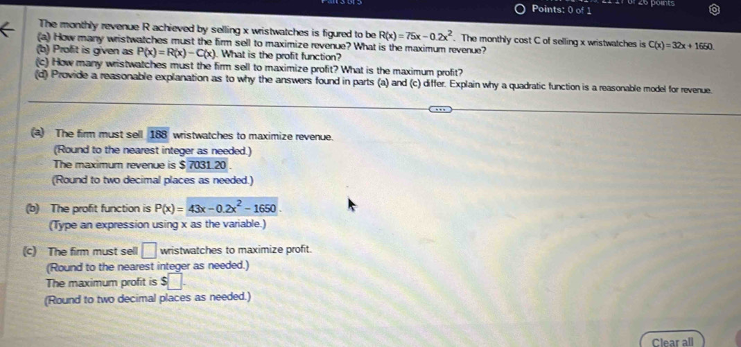 27 6º 26 points 
Points: 0 of 1 
The monthly revenue R achieved by selling x wristwatches is figured to be R(x)=75x-0.2x^2. The monthly cost C of selling x wristwatches is C(x)=32x+1650. 
(a) How many wristwatches must the firm sell to maximize revenue? What is the maximum revenue? 
(b) Profit is given as P(x)=R(x)-C(x). What is the profit function? 
(c) How many wristwatches must the firm sell to maximize profit? What is the maximum profit? 
(d) Provide a reasonable explanation as to why the answers found in parts (a) and (c) differ. Explain why a quadratic function is a reasonable model for revenue. 
(a) The firm must sell 188 wristwatches to maximize revenue. 
(Round to the nearest integer as needed.) 
The maximum revenue is $ 7031.20. 
(Round to two decimal places as needed.) 
(b) The profit function is P(x)=43x-0.2x^2-1650
(Type an expression using x as the variable.) 
(c) The firm must sell □ wristwatches to maximize profit. 
(Round to the nearest integer as needed.) 
The maximum profit is $□. 
(Round to two decimal places as needed.) 
Clear all