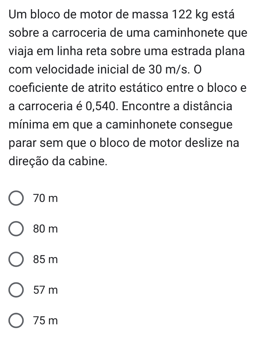 Um bloco de motor de massa 122 kg está
sobre a carroceria de uma caminhonete que
viaja em linha reta sobre uma estrada plana
com velocidade inicial de 30 m/s. O
coeficiente de atrito estático entre o bloco e
a carroceria é 0,540. Encontre a distância
mínima em que a caminhonete consegue
parar sem que o bloco de motor deslize na
direção da cabine.
70 m
80 m
85 m
57 m
75 m