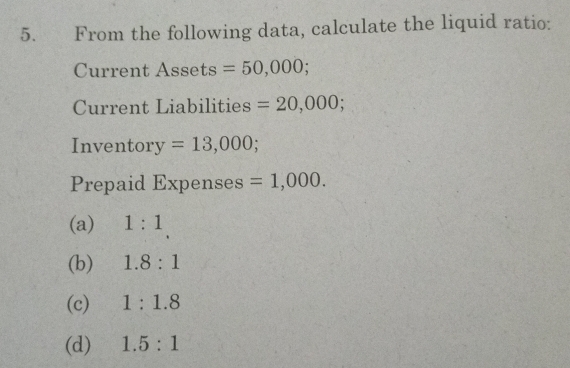 From the following data, calculate the liquid ratio:
Current Assets =50,000; 
Current Liabilities =20,000; 
Inventor y =13,000; 
Prepaid Expenses =1,000.
(a) 1:1
(b) 1.8:1
(c) 1:1.8
(d) 1.5:1