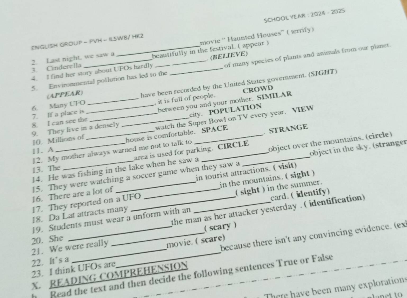 ENGLISH GROUP - PVH - ILSW8/ HK2 SCHOOL YEAR : 2024 - 2025 
2. Last night, we saw a movie “ Haunted Houses” ( terrify) 
3. Cinderella _beautifully in the festival. ( appear ) 
5. Environmental pollution has led to the of many species of plants and animals from our planet. 
4. I find her story about UFOs hardly __. (BELIEVE) 
6. Many UFO_ _have been recorded by the United States government. (SIGHT) 
(APPEAR) 
CROWD 
between you and your mother. SIMILAR 
7. If a place is _, it is full of people. 
city. POPULATION 
8. I can see the 
9. They live in a densely 
_watch the Super Bowl on TV every year. VIEW 
10. Millions of 
house is comfortable. SPACE 
12. My mother always warned me not to talk to STRANGe 
11. A 
area is used for parking. CIRCLE 
14. He was fishing in the lake when he saw a_ object over the mountains. (circle) 
15. They were watching a soccer game when they saw a _object in the sky. (stranger 
13. The 
16. There are a lot of in tourist attractions. ( visit) 
17. They reported on a UFO in the mountains. ( sight ) 
18. Da Lat attracts many _( sight ) in the summer. 
the man as her attacker yesterday . ( identification) 
19. Students must wear a unform with an _card. ( identify) 
( scary) 
20. She 
21. We were really 
movie. ( scare) 
23. I think UFOs are_ because there isn't any convincing evidence. (ex 
22. It’s a 
X. READING COMPREHENSION 
h Read the text and then decide the following sentences True or False 
There have been many explorations 
net to