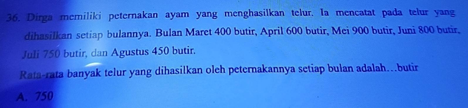 Dirga memiliki peternakan ayam yang menghasilkan telur. Ia mencatat pada telur yang
dihasilkan setiap bulannya. Bulan Maret 400 butir, April 600 butir, Mei 900 butir, Juni 800 butir,
Juli 750 butir, dan Agustus 450 butir.
Rata-rata banyak telur yang dihasilkan oleh peternakannya setiap bulan adalah…butir
A. 750