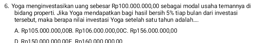 Yoga menginvestasikan uang sebesar Rp100.000.000,00 sebagai modal usaha temannya di
bidang properti. Jika Yoga mendapatkan bagi hasil bersih 5% tiap bulan dari investasi
tersebut, maka berapa nilai investasi Yoga setelah satu tahun adalah....
A. Rp105.000.000,00B. Rp106.000.000,00C. Rp156.000.000,00
D. Rp1 50.000.000.00F Rp160.000.000.00