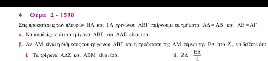 4 Θέμα 2 - 1598
Στις προεκτάσεις των πλευρών ΒΑ και ΓΑ τριγώνου ΑΒΓ παίρνουμε τα τμήματα A△ =AB και AE=AGamma. 
α. Να αποδείξετε ότι τα τρίγωνα ΑΒΓ και ΑΔΕ είναι ίσα. 
β. Αν ΑΜ είναι η διάμεσος του τριγώνου ΑΒΓ και η προέκταση της ΑΜ τέμνει την ΕΔ στο Ζ , να δείξετε ότι: 
i. Τα τρίγωνα ΑΔΖ και ΑΒΜ είναι ίσα. i. Z△ = E△ /2 