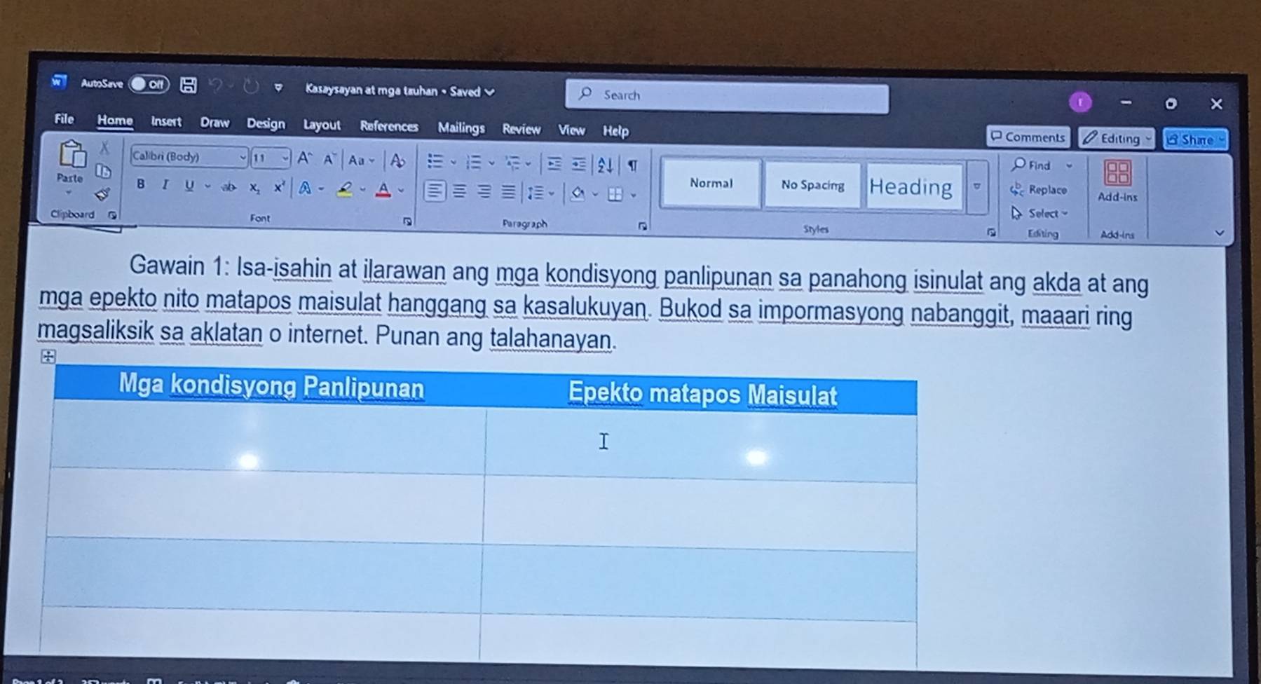 AutoSave 
Kasaysayan at mga tauhan • Saved Search × 
File Home insert Draw Design Layout References Mailings Review View Help Editing LShare 
P Comments 
x Calibri (Body) 11 A~ A A U 
Find 
A 
Parte 。 I U Normal No Spacing Heading Replace Add-ins 
Clipboard G Font Puragraph D Select 
D 
Styles Editing Add-ins 
Gawain 1: Isa-isahin at ilarawan ang mga kondisyong panlipunan sa panahong isinulat ang akda at ang 
mga epekto nito matapos maisulat hanggang sa kasalukuyan. Bukod sa impormasyong nabanggit, maaari ring 
magsaliksik sa aklatan o internet. Punan ang talahanayan.