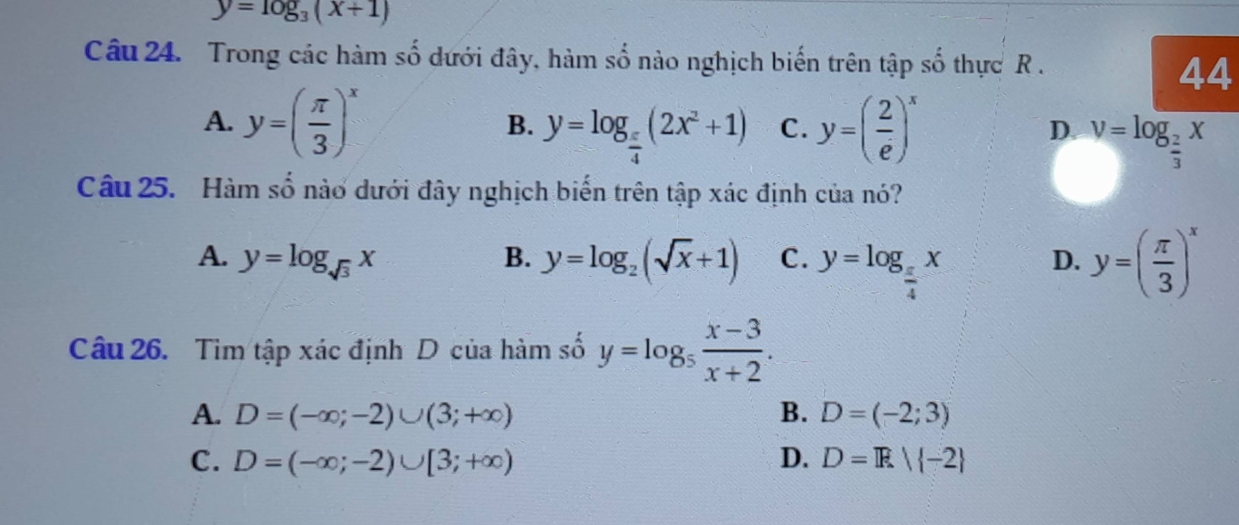 y=log _3(x+1)
Câu 24. Trong các hàm số dưới đây, hàm số nào nghịch biến trên tập số thực R.
44
A. y=( π /3 )^x
B. y=log _ π /4 (2x^2+1) C. y=( 2/e )^x
D. v=log _ 2/3 x
Câu 25. Hàm số nào dưới đây nghịch biến trên tập xác định của nó?
A. y=log _sqrt(3)x B. y=log _2(sqrt(x)+1) C. y=log _ π /4 x y=( π /3 )^x
D.
Câu 26. Tìm tập xác định D của hàm số y=log _5 (x-3)/x+2 .
A. D=(-∈fty ;-2)∪ (3;+∈fty ) B. D=(-2;3)
C. D=(-∈fty ;-2)∪ [3;+∈fty ) D. D=R| -2