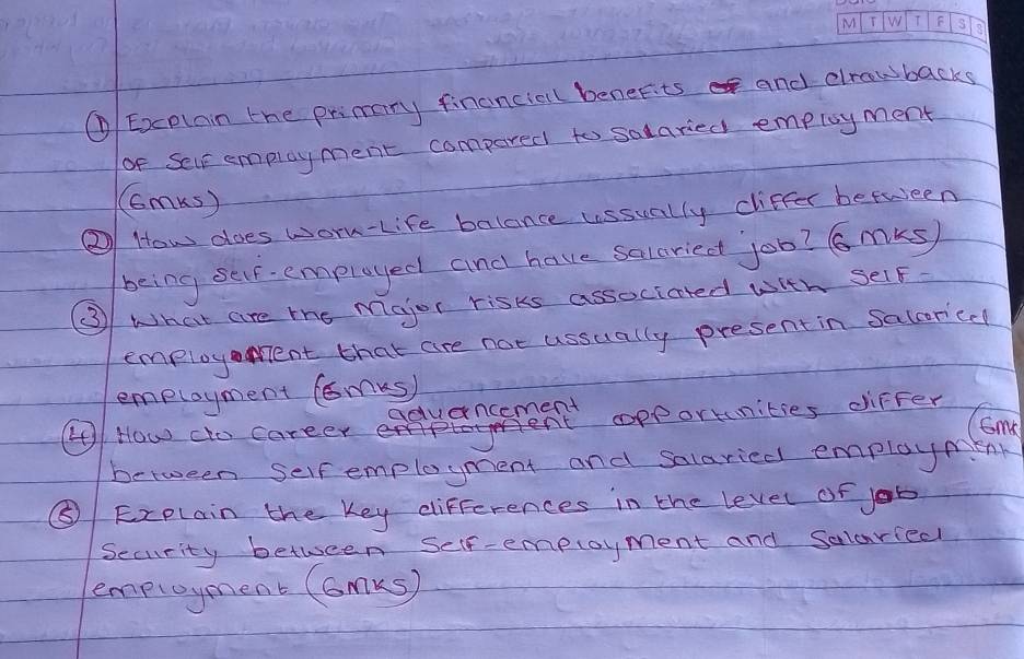 ① Excplain the primary financial benefits and dlrawbacks 
of Selr employment compared to salaried employment 
(Gm() 
② How does worn-Life balance ussually ciffer between 
being ser- employed and have saleried job? 6 mks) 
③ What are the Major risks associated with Self. 
employent that are not ussually present in Salcor'cd 
employment (omks) 
aduancement 
Ccme 
④ How cto career opporunities differ 
between self employment and salaried employmenr 
⑤ Explain the Key differences in the level of job 
Security between Self-employment and Solaried 
employment (GmKs)