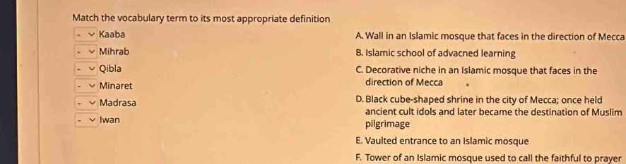 Match the vocabulary term to its most appropriate definition
Kaaba A. Wall in an Islamic mosque that faces in the direction of Mecca
Mihrab B. Islamic school of advacned learning
Qibla C. Decorative niche in an Islamic mosque that faces in the
Minaret direction of Mecca
Madrasa D. Black cube-shaped shrine in the city of Mecca; once held
ancient cult idols and later became the destination of Muslim
Iwan pilgrimage
E. Vaulted entrance to an Islamic mosque
F. Tower of an Islamic mosque used to call the faithful to prayer