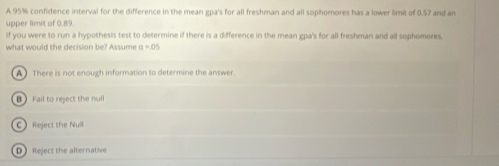 A 95% confidence interval for the difference in the mean gpa's for all freshman and all sophomores has a lower limit of 0.57 and an
upper limit of 0.89.
If you were to run a hypothesis test to determine if there is a difference in the mean gpa's for all freshman and all sophomores,
what would the decision be? Assume a=0°
A There is not enough information to determine the answer.
B Fail to reject the null
C Reject the Null
D Reject the alternative