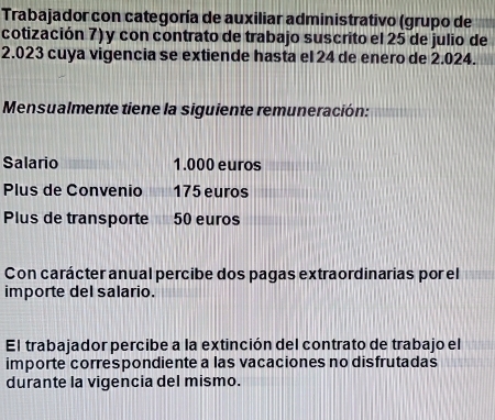 Trabajador con categoría de auxiliar administrativo (grupo de 
cotización 7) y con contrato de trabajo suscrito el 25 de julio de
2.023 cuya vigencia se extiende hasta el 24 de enero de 2.024. 
Mensualmente tiene la siguiente remuneración: 
Salario 1.000 euros
Plus de Convenio 175 euros
Plus de transporte 50 euros
Con carácter anual percibe dos pagas extraordinarias por el 
importe del salario. 
El trabajador percibe a la extinción del contrato de trabajo el 
importe correspondiente a las vacaciones no disfrutadas 
durante la vigencia del mismo.