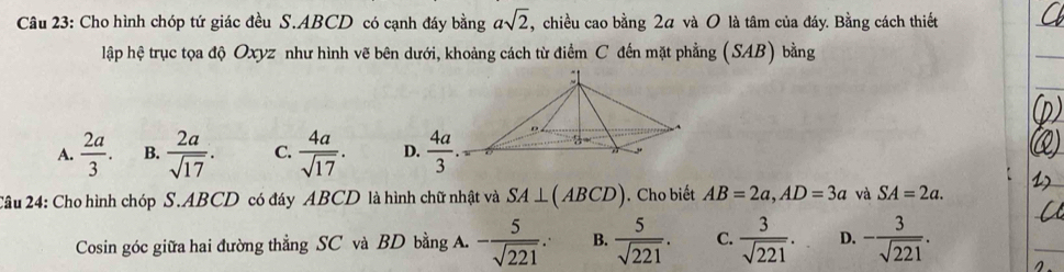 Cho hình chóp tứ giác đều S. ABCD có cạnh đáy bằng asqrt(2) , chiều cao bằng 2α và 0 là tâm của đáy. Bằng cách thiết
lập hệ trục tọa độ Oxyz như hình vẽ bên dưới, khoảng cách từ điểm C đến mặt phẳng (SAB) bằng
A.  2a/3 . B.  2a/sqrt(17) . C.  4a/sqrt(17) . D.  4a/3 . 
A
2ầu 24: Cho hình chóp S. ABCD có đáy ABCD là hình chữ nhật và SA⊥ (ABCD). Cho biết AB=2a, AD=3a và SA=2a. 
Cosin góc giữa hai đường thẳng SC và BD bằng A. - 5/sqrt(221) . B.  5/sqrt(221) . C.  3/sqrt(221) . D. - 3/sqrt(221) .