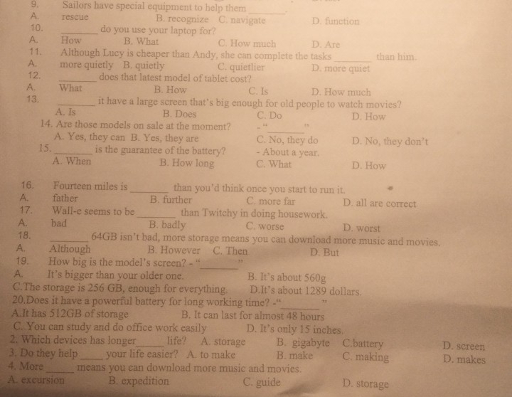 Sailors have special equipment to help them_ .
A. rescue B. recognize C. navigate D. function
10. _do you use your laptop for?
A. How B. What C. How much D. Are
11. Although Lucy is cheaper than Andy, she can complete the tasks_ than him.
A. more quietly B. quietly C. quietlier D. more quiet
12. _does that latest model of tablet cost?
A. What B. How C. Is D. How much
13. _it have a large screen that’s big enough for old people to watch movies?
A. Is B. Does C. Do D. How
_
14. Are those models on sale at the moment? . “ ,,
A. Yes, they can B. Yes, they are C. No, they do D. No, they don’t
15._ is the guarantee of the battery? - About a year.
A. When B. How long C. What D. How
16. Fourteen miles is _than you’d think once you start to run it.
A. father B. further C. more far D. all are correct
17. Wall-e seems to be_ than Twitchy in doing housework.
A. bad B. badly C. worse D. worst
18. _64GB isn’t bad, more storage means you can download more music and movies.
A. Although B. However C. Then D. But
_
19. How big is the model's screen? - “ ,,
A. It’s bigger than your older one. B. It’s about 560g
C.The storage is 256 GB, enough for everything. D.It's about 1289 dollars.
_
20.Does it have a powerful battery for long working time? -“' ,
A.It has 512GB of storage B. It can last for almost 48 hours
C. You can study and do office work easily D. It’s only 15 inches.
2. Which devices has longer_ life? A. storage B. gigabyte C.battery D. screen
3. Do they help_ your life easier? A. to make B. make C. making D. makes
4. More_ means you can download more music and movies.
A. excursion B. expedition C. guide D. storage