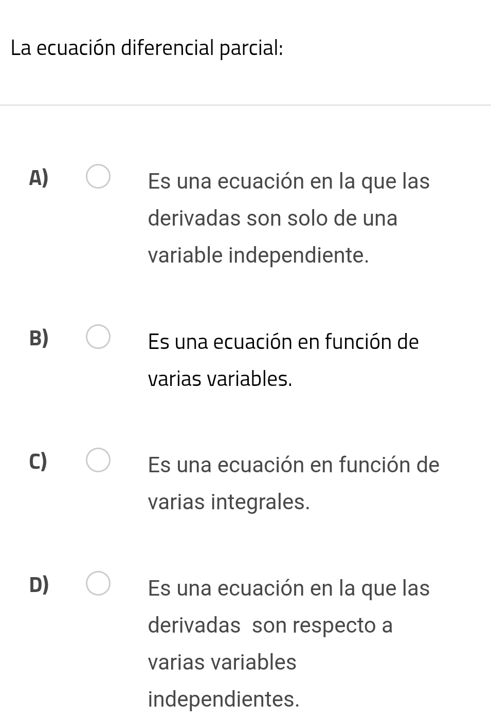 La ecuación diferencial parcial:
A) Es una ecuación en la que las
derivadas son solo de una
variable independiente.
B) Es una ecuación en función de
varias variables.
C) Es una ecuación en función de
varias integrales.
D) Es una ecuación en la que las
derivadas son respecto a
varias variables
independientes.