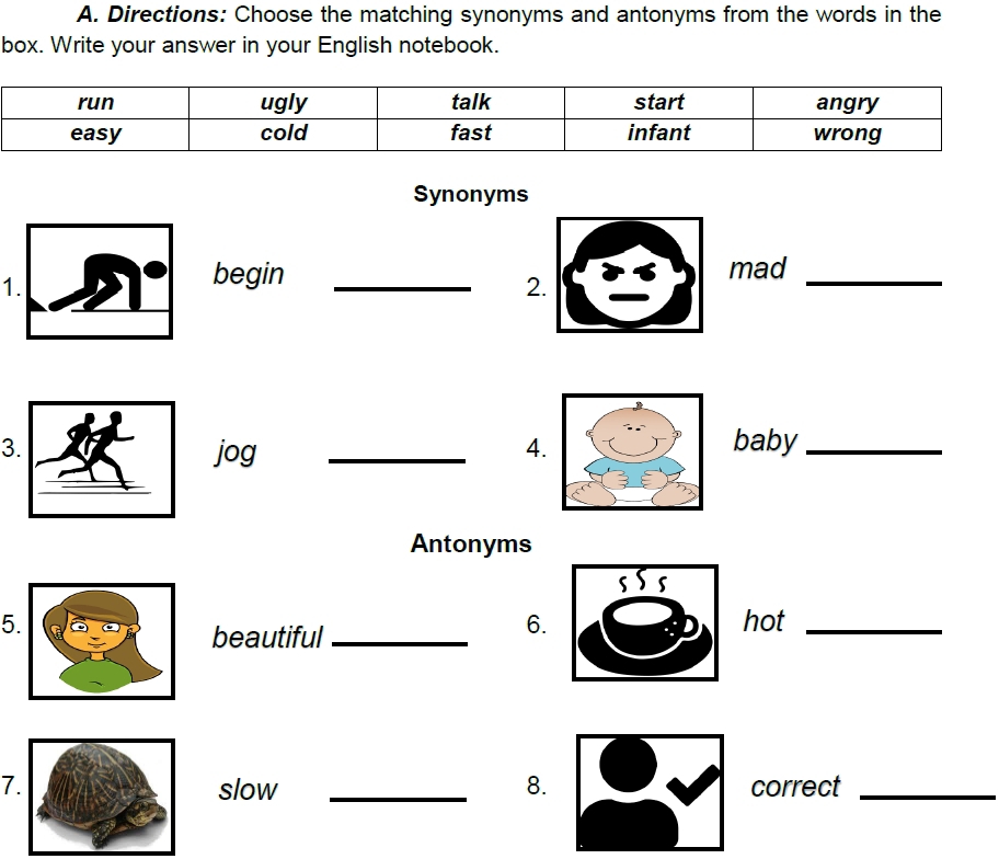 Directions: Choose the matching synonyms and antonyms from the words in the 
box. Write your answer in your English notebook. 
Synonyms 
1. 
begin _mad_ 
2. 
3 _baby_ 
jog 4. 
Antonyms 
5 hot_ 
beautiful_ 
6. 
7slow _8. correct_