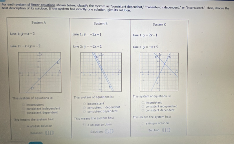 For each systern of linear equations shown below, classify the system as "consistent dependent," "consistent independent," or "inconsistent." Then, choose the
best description of its solution. If the system has exactly one solution, give its solution.
System A System B System C
Line 1:y=x-2 Line 1:y=-2x+1
Line 1:y=2x-1
Line 2: -x+y=-2 Line 2: y=-2x+2 Line 2:y=-x+5

This system of equations is: This system of equations is: This system of equations is:
inconsistent inconsistent inconsistent
consistent independent consistent independent consistent dependent consistent independent
consistent dependent consistent dependent
This means the systern has: This means the system has: This means the system has:
a uníque solution a unique solution a unique solution
Solution: Solution: Solution: