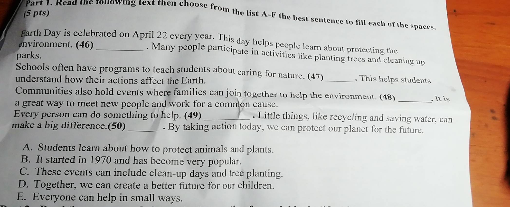 Read the 101lowing text then choose from the list A-F the best sentence to fill each of the spaces.
Earth Day is celebrated on April 22 every year. This day helps people learn about protecting the
nvironment. (46)_
. Many people participate in activities like planting trees and cleaning up
parks.
Schools often have programs to teach students about caring for nature. (47) _. This helps students
understand how their actions affect the Earth.
Communities also hold events where families can join together to help the environment. (48) _. It is
a great way to meet new people and work for a common cause.
Every person can do something to help. (49)_
. Little things, like recycling and saving water, can
make a big difference.(50)_ . By taking action today, we can protect our planet for the future.
A. Students learn about how to protect animals and plants.
B. It started in 1970 and has become very popular.
C. These events can include clean-up days and tree planting.
D. Together, we can create a better future for our children.
E. Everyone can help in small ways.