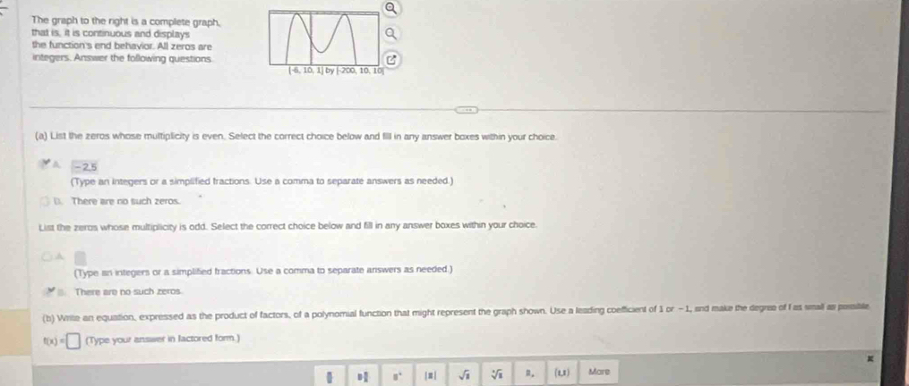 The graph to the right is a complete graph,
that is, it is continuous and displays
the function's end behavior. All zeros are
integers. Answer the following questions
(a) List the zeros whose multiplicity is even. Select the correct choice below and fill in any answer boxes within your choice.
A -2.5
(Type an integers or a simplified fractions. Use a comma to separate answers as needed.)
(. There are no such zeros.
List the zeros whose multiplicity is odd. Select the correct choice below and fill in any answer boxes within your choice.
A
(Type an integers or a simplified fractions. Use a comma to separate answers as needed.)
There are no such zeros
(b) Write an equation, expressed as the product of factors, of a polynomial function that might represent the graph shown. Use a leading coefficient of 1 or - 1, and make the degree of fas small as pessible
t(x)=□ (Type your answer in lactored form.)
| 8° |≡| sqrt(1) sqrt[3](1) R. (1,1) Mare