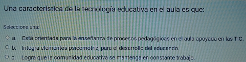 Una característica de la tecnología educativa en el aula es que:
Seleccione una:
a. Está orientada para la enseñanza de procesos pedagógicas en el aula apoyada en las TIC.
b. Integra elementos psicomotriz, para el desarrollo del educando.
c. Logra que la comunidad educativa se mantenga en constante trabajo.