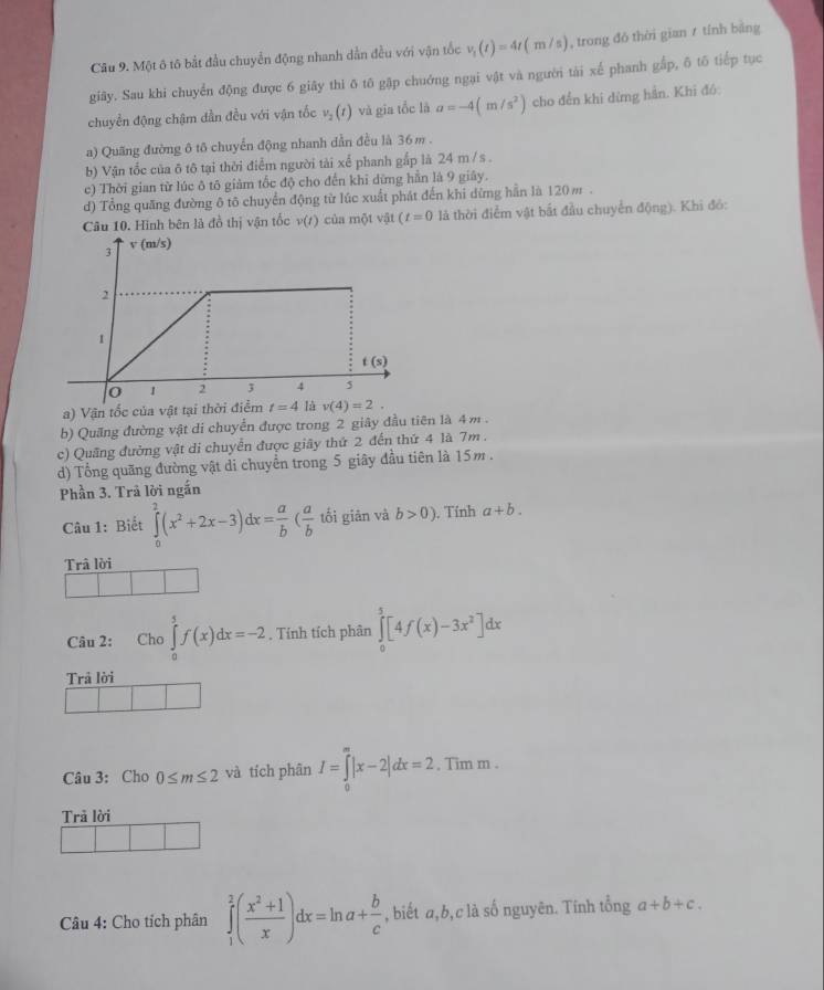 Một ô tô bắt đầu chuyển động nhanh dẫn đều với vận tốc v_t(t)=4t(m/s) , trong đó thời gian ≠ tính bằng
giãy. Sau khi chuyển động được 6 giây thì ō tô gặp chuớng ngại vật và người tài xế phanh gắp, δ tố tiếp tục
chuyền động chậm dần đều với vận tốc v_2(t) và gia tốc là a=-4(m/s^2) cho đền khi dừng hần. Khi đó:
a) Quãng đường ô tô chuyển động nhanh dẫn đều là 36 m .
b) Vận tốc của δ tô tại thời điểm người tài xế phanh gắp là 24 m / s .
c) Thời gian từ lúc ô tô giảm tốc độ cho đến khi dừng hần là 9 giây.
d) Tổng quăng đường ô tô chuyển động từ lúc xuất phát đến khi dừng hẫn là 120 m .
Câu 10. Hình bên là đồ thị vận tốc v(t) của một vật (t=0 là thời điểm vật bắt đầu chuyển động). Khi đó:
a) Vận tốc của vật tại thờ v(4)=2.
b) Quăng đường vật di chuyển được trong 2 giây đầu tiên là 4 m .
c) Quãng đường vật di chuyển được giây thứ 2 đến thứ 4 là 7m .
d) Tổng quãng đường vật di chuyển trong 5 giây đầu tiên là 15m .
Phần 3. Trả lời ngắn
Câu 1: Biết ∈tlimits _0^(2(x^2)+2x-3)dx= a/b ( a/b  tối giān và b>0). Tính a+b.
Trâ lời
Câu 2: Cho ∈tlimits _0^(5f(x)dx=-2. Tính tích phân ∈tlimits _0^5[4f(x)-3x^2)]dx
Trả lời
Câu 3: Cho 0≤ m≤ 2 và tích phân I=∈tlimits _0^(m|x-2|dx=2 , Tim m .
Trã lời
Câu 4: Cho tích phân ∈tlimits _1^2(frac x^2)+1x)dx=ln a+ b/c  , biết a,b,c là số nguyên. Tính tổng a+b+c.