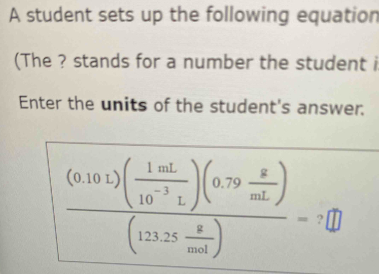 A student sets up the following equation 
(The ? stands for a number the student i 
Enter the units of the student's answer.
frac (0.10.1)( 1mL/10^(-3)L )(0.79 g/mL )(12.25 g/mol )=?□