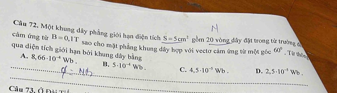 Một khung dây phẳng giới hạn diện tích S=5cm^2 gồm 20 vòng dây đặt trong từ trường đề
cảm ứng từ B=0,1T sao cho mặt phẳng khung dây hợp với vectơ cảm ứng từ một góc 60°
Từ thông
_
_qua diện tích giới hạn bởi khung dây bằng D. 2,5· 10^(-5)Wb.
A. 8,66· 10^(-4)Wb. B. 5· 10^(-4)Wb.
C. 4,5· 10^(-5)Wb. 
Câu 73. Ở Đài Tiế