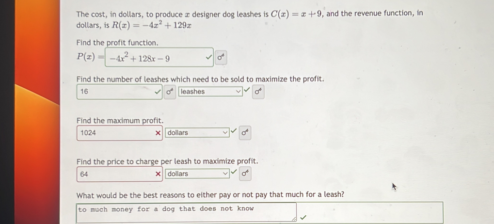 The cost, in dollars, to produce x designer dog leashes is C(x)=x+9 , and the revenue function, in 
dollars, is R(x)=-4x^2+129x
Find the profit function.
P(x)=-4x^2+128x-9 sigma^4
Find the number of leashes which need to be sold to maximize the profit.
16 leashes sigma^4
sigma^6
Find the maximum profit.
1024 × dollars sigma^4
Find the price to charge per leash to maximize profit.
64 dollars sigma^4
× 
What would be the best reasons to either pay or not pay that much for a leash? 
to much money for a dog that does not know