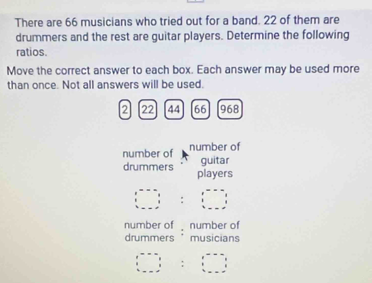 There are 66 musicians who tried out for a band. 22 of them are 
drummers and the rest are guitar players. Determine the following 
ratios. 
Move the correct answer to each box. Each answer may be used more 
than once. Not all answers will be used.
2 22 44 66 968
number of number of 
guitar 
drummers players
(□ :□ )
number of number of 
drummers "musicians
(□ =6□