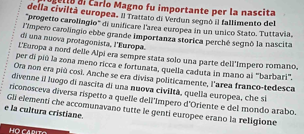 et to di Carlo Magno fu importante per la nascita 
della civiltà europea. Il Trattato di Verdun segnò il fallimento del 
“progetto carolingio” di unificare l’area europea in un unico Stato. Tuttavia, 
l'Impero carolingio ebbe grande importanza storica perché segnò la nascita 
di una nuova protagonista, l’Europa. 
L’Europa a nord delle Alpi era sempre stata solo una parte dell’Impero romano, 
per di più la zona meno ricca e fortunata, quella caduta in mano ai “barbari”. 
Ora non era più così. Anche se era divisa politicamente, l’area franco-tedesca 
divenne il luogo di nascita di una nuova civiltà, quella europea, che si 
riconosceva diversa rispetto a quelle dell’Impero d’Oriente e del mondo arabo. 
Gli elementi che accomunavano tutte le genti europee erano la religione 
e la cultura cristiane. 
HO CAPITO