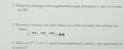 Utilize da simetria no ciclo trigonométrico para determinar o seno e o cosseno 
de 150°. 
3. Escreva os cossenos dos arcos abaixo em ordem crescente sem calcular seus 
valores.
0, 
4. Dado sen 55°≌ 0.8 (≌ significa aproximadamente), calcule o valor aproximado de: 
a) sen 125°