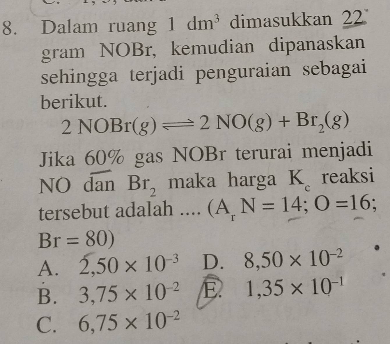 Dalam ruang 1dm^3 dimasukkan 22
gram NOBr, kemudian dipanaskan
sehingga terjadi penguraian sebagai
berikut.
2NOBr(g)leftharpoons 2NO(g)+Br_2(g)
Jika 60% gas NOBr terurai menjadi
NO dan Br_2 maka harga B c reaksi
tersebut adalah .... (A_rN=14; O=16;
Br=80)
A. 2,50* 10^(-3) D. 8,50* 10^(-2)
B. 3,75* 10^(-2) E. 1,35* 10^(-1)
C. 6,75* 10^(-2)