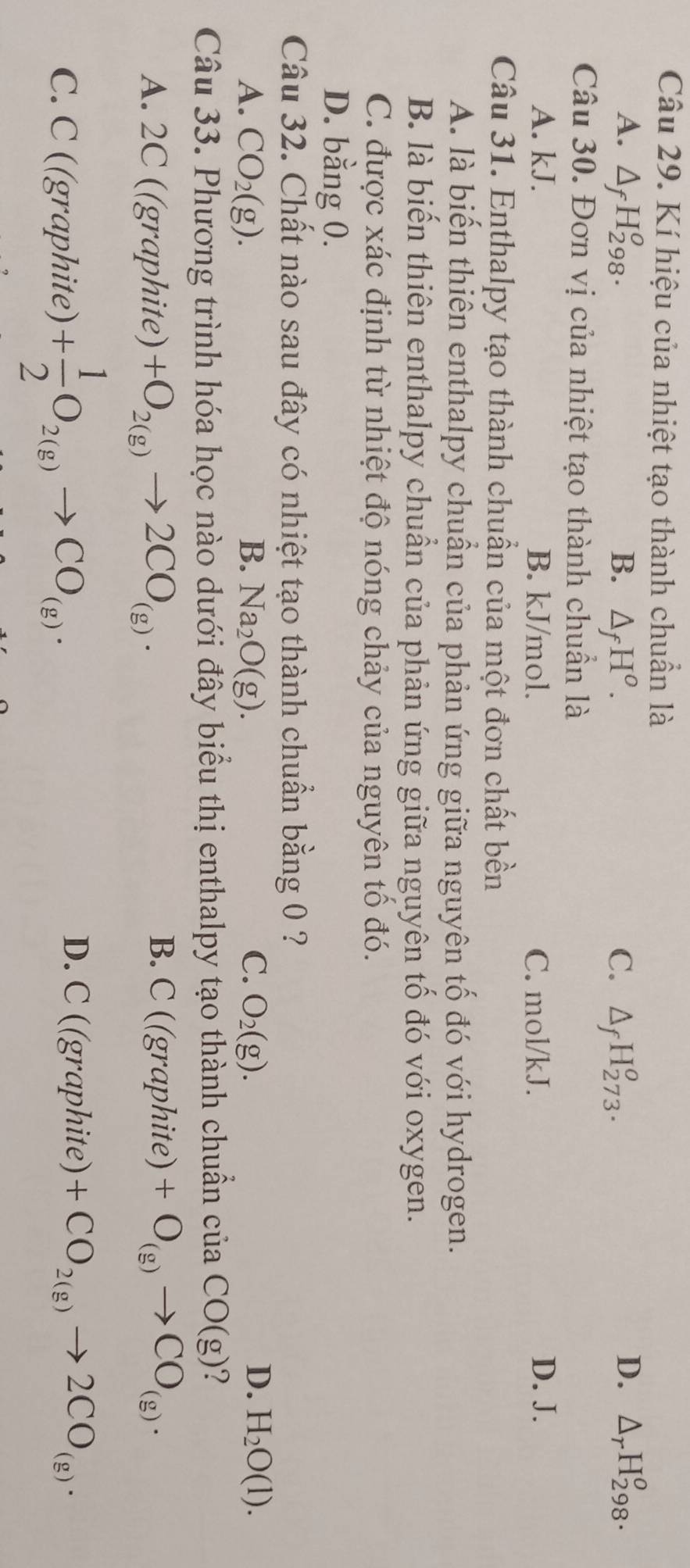 Kí hiệu của nhiệt tạo thành chuẩn là
A. △ _fH_(298)^o. B. △ _fH^o. C. △ _fH_(273)^o.
D. △ _rH_(298)^o. 
Câu 30. Đơn vị của nhiệt tạo thành chuẩn là
A. kJ. B. kJ/mol. C. mol/kJ. D. J.
Câu 31. Enthalpy tạo thành chuẩn của một đơn chất bền
A. là biến thiên enthalpy chuẩn của phản ứng giữa nguyên tố đó với hydrogen.
B. là biến thiên enthalpy chuẩn của phản ứng giữa nguyên tố đó với oxygen.
C. được xác định từ nhiệt độ nóng chảy của nguyên tổ đó.
D. bằng 0.
Câu 32. Chất nào sau đây có nhiệt tạo thành chuẩn bằng 0 ?
A. CO_2(g). B. Na_2O(g). C. O_2(g). D. H_2O(l). 
Câu 33. Phương trình hóa học nào dưới đây biểu thị enthalpy tạo thành chuẩn cuaCO(g) ?
B. C((graphi ite)
A. 2C ((graphite) +O_2(g)to 2CO_(g). +O_(g)to CO_(g). 
C. C ((graphite) + 1/2 O_2(g)to CO_(g).
D. C((graphite) +CO_2(g)to 2CO_(g).