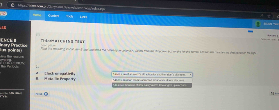 IYC Home Content Tools Links
ZALUIN, Yani
:46
Section 1
Go to sections 
IENCE 8 Title:MATCHING TEXT
inary Practice Description:
lus points) Find the meaning in column B that matches the property in column A. Select from the dropdown box on the left the correct answer that matches the description on the right
view the lessons
swering
S FOR REVIEW:
the Periodic 1.
A. Electronegativity A measure of an atom's attraction for another atom's electrons
B. Metallic Property A measure of an atom's attraction for another atom's electrons
A relative measure of how easily atoms lose or give up electrons
ned by SAN JUAN, Next Sav
RTY M