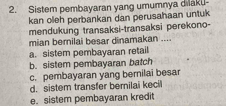 Sistem pembayaran yang umumnya dilaku-
kan oleh perbankan dan perusahaan untuk
mendukung transaksi-transaksi perekono-
mian bernilai besar dinamakan ....
a. sistem pembayaran retail
b. sistem pembayaran batch
c. pembayaran yang bernilai besar
d. sistem transfer bernilai kecil
e. sistem pembayaran kredit