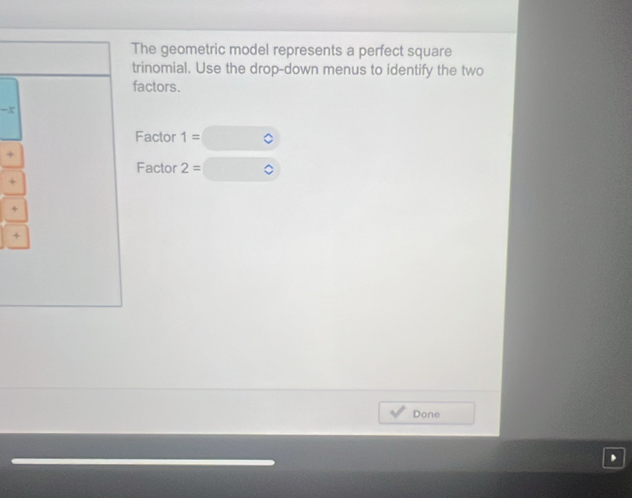 The geometric model represents a perfect square 
trinomial. Use the drop-down menus to identify the two 
factors. 
-X 
Factor 1= v
+ 
Factor 2= bigcirc 
+ 
+ 
+ 
Done