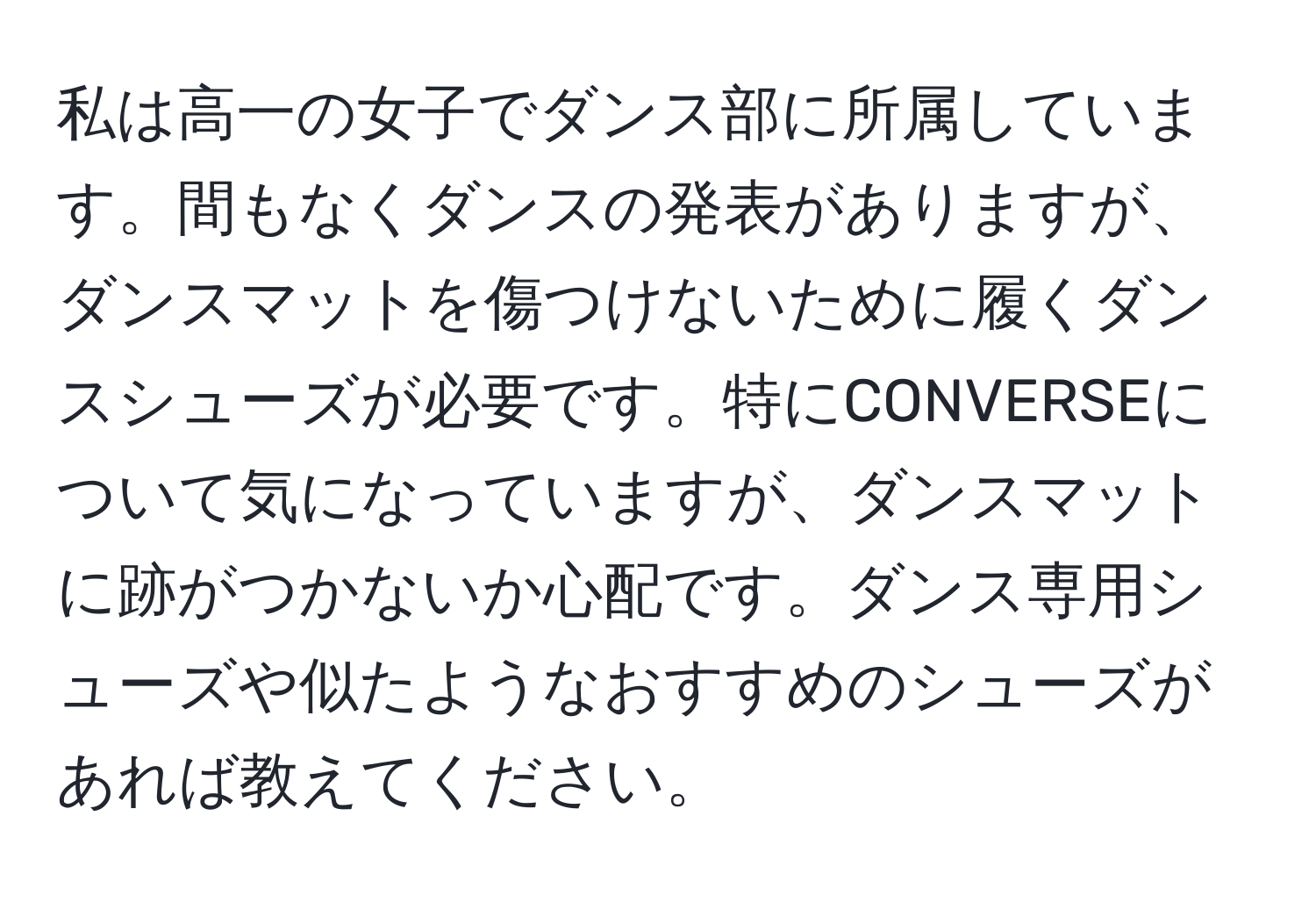 私は高一の女子でダンス部に所属しています。間もなくダンスの発表がありますが、ダンスマットを傷つけないために履くダンスシューズが必要です。特にCONVERSEについて気になっていますが、ダンスマットに跡がつかないか心配です。ダンス専用シューズや似たようなおすすめのシューズがあれば教えてください。