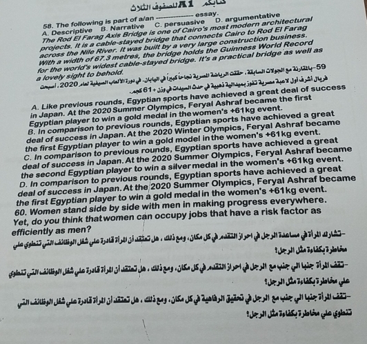 The following is part of a/an essay.
A. Descriptive B. Narrative C. persuasive D. argumentative
The Rod El Farag Axis Bridge is one of Cairo's most modern architectural
projects. It is a cable-stayed bridge that connects Cairo to Rod El Farag
across the Nile River. It was built by a very large construction business.
With a width of 67.3 metres, the bridge holds the Guinness World Record
for the world's widest cable-stayed bridge. It's a practical bridge as well as
a lovely sight to behold.
Copuel , 2020 elet 2ghguat|pat 8 2ga g) 34 taly) Lgs b- lgé 2y pat| ailgp 022- 1 22 y Lat| Gagqall qe 20y l2tty-59
A. Like previous rounds, Egyptian sports have achieved a great deal of success
in Japan. At the 2020 Summer Olympics, Feryal Ashraf became the first
Egyptian player to win a gold medal in the women's +61kg event.
B. In comparison to previous rounds, Egyptian sports have achieved a great
deal of success in Japan. At the 2020 Winter Olympics, Feryal Ashraf became
the first Egyptian player to win a gold model in the women's +61kg event.
C. In comparison to previous rounds, Egyptian sports have achieved a great
deal of success in Japan. At the 2020 Summer Olympics, Feryal Ashraf became
the second Egyptian player to win a silvermedal in the women's +61kg event.
D. In comparison to previous rounds, Egyptian sports have achieved a great
deal of success in Japan. At the 2020 Summer Olympics, Feryal Ashraf became
the first Egyptian player to win a gold medal in the women's +61kg event.
60. Women stand side by side with men in making progress everywhere.
Yet, do you think thatwomen can occupy jobs that have a risk factor as
efficiently as men?
* Ho h Jân Tp là S y 3 yào lóng