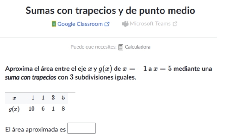 Sumas con trapecios y de punto medio
Google Classroom Microsoft Teams
Puede que necesites: Calculadora
Aproxima el área entre el eje x y g(x) de x=-1 a x=5 mediante una
suma con trapecios con 3 subdivisiones iguales.
El área aproximada es □