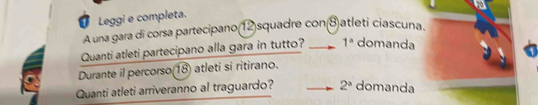 Leggi e completa. 
A una gara di corsa partecipano(12)squadre con⑧atleti ciascuna. 
Quanti atleti partecipano alla gara in tutto? 1^a domanda 
Durante il percorso(18) atleti si ritirano.
2^a
Quanti atleti arriveranno al traguardo? domanda