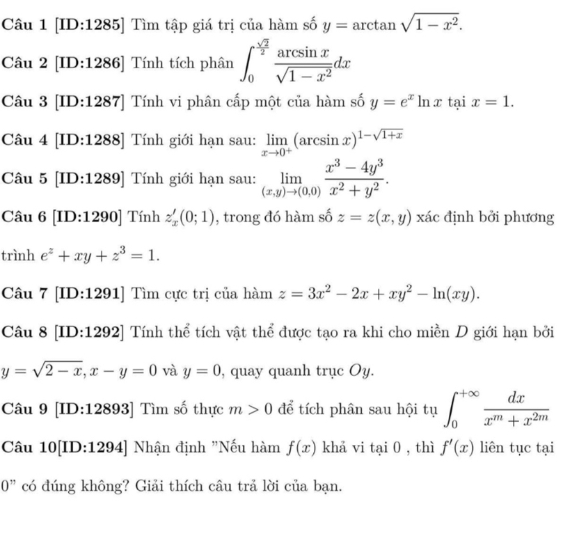 [ID:1285] Tìm tập giá trị của hàm số y=arctan sqrt(1-x^2).
Câu 2 [ID:1286] Tính tích phân ∈t _0^((frac sqrt(2))2) arcsin x/sqrt(1-x^2) dx
Câu 3 [ID:1287] Tính vi phân cấp một của hàm số y=e^xln x tại x=1.
Câu 4 [ID:1288] Tính giới hạn sau: limlimits _xto 0^+(arcsin x)^1-sqrt(1+x)
Câu 5 [ID:1289] Tính giới hạn sau: limlimits _(x,y)to (0,0) (x^3-4y^3)/x^2+y^2 .
Câu 6 [ID:1290] Tính z_x'(0;1) , trong đó hàm số z=z(x,y) xác định bởi phương
trình e^z+xy+z^3=1.
Câu 7 [ID:1291] Tìm cực trị của hàm z=3x^2-2x+xy^2-ln (xy).
Câu 8 [ID:1292] Tính thể tích vật thể được tạo ra khi cho miền D giới hạn bởi
y=sqrt(2-x),x-y=0 và y=0 , quay quanh trục Oy.
Câu 9 [ID:12893] Tìm số thực m>0 để tích phân sau hội tụ ∈t _0^((+∈fty)frac dx)x^m+x^(2m)
Câu 10[ID:1294] Nhận định "Nếu hàm f(x) khả vi tai0 , thì f'(x) liên tục tại
0” có đúng không? Giải thích câu trả lời của bạn.