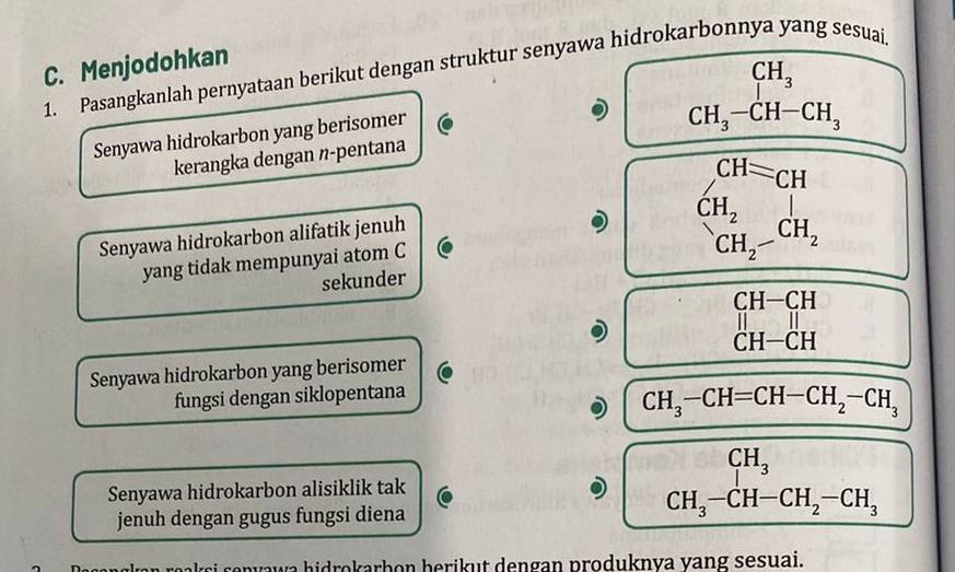 ng sesuai.
C. Menjodohkan
1. Pasangkanlah pernyataan berikut dengan struktur senyawa hidrokarbonn CH_3
Senyawa hidrokarbon yang berisomer
CH_3-CH-CH_3
kerangka dengan n-pentana
CH=CH
CH_2
Senyawa hidrokarbon alifatik jenuh
yang tidak mempunyai atom C
CH_2-CH_2
sekunder
beginarrayr CH-CH ||endarray
CH-CH
Senyawa hidrokarbon yang berisomer
fungsi dengan siklopentana
CH_3-CH=CH-CH_2-CH_3
CH_3
Senyawa hidrokarbon alisiklik tak
jenuh dengan gugus fungsi diena
CH_3-CH-CH_2-CH_3
si v a hidrokarb on be rik ut dengan produknva vang sesuai.