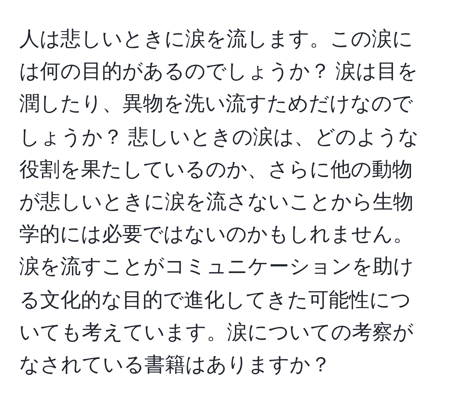 人は悲しいときに涙を流します。この涙には何の目的があるのでしょうか？ 涙は目を潤したり、異物を洗い流すためだけなのでしょうか？ 悲しいときの涙は、どのような役割を果たしているのか、さらに他の動物が悲しいときに涙を流さないことから生物学的には必要ではないのかもしれません。 涙を流すことがコミュニケーションを助ける文化的な目的で進化してきた可能性についても考えています。涙についての考察がなされている書籍はありますか？