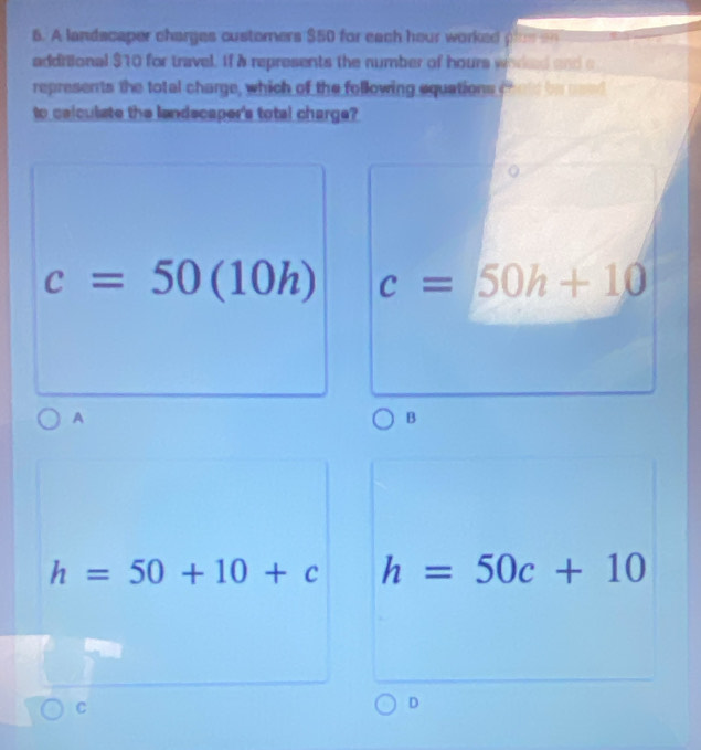 A landscaper charges customers $50 for each hour worked ploe a
additional $10 for travel. If a represents the number of hours wored and c
represents the total charge, which of the following equations cheld be used
to calculate the landecaper's total charge?
c=50(10h) c=50h+10
A
B
h=50+10+c h=50c+10
C
D