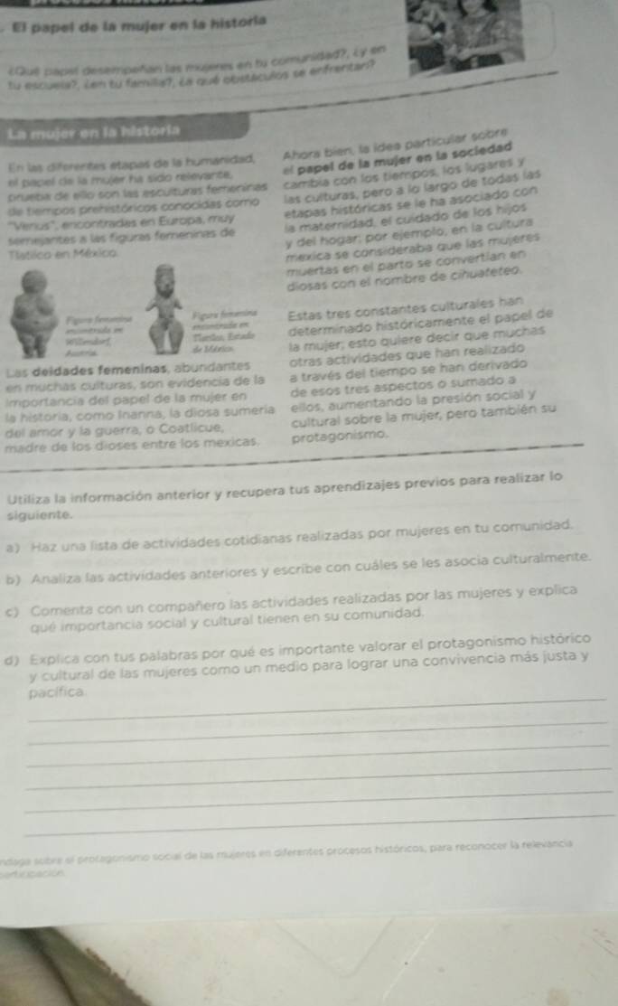 El papel de la mujer en la historía
¿Quê papel desempeñian las mujeres en ty comunidad?, Ly en
tu escuela>. Len ty familis), La qué obstáculos se enfrentan?
La mujer en la historia
En las diferentes etapas de la humánidad, Ahora bien, la ídea particular sobre
el papel de la mujer ha sido relevante. el papel de la mujer en la sociedad
crueba de ello son las esculturas femeninas cambia con los tiempós, los lugares y
de tiempos prehistóricos conocidas como las culturas, pero a lo largo de todas las
etapas históricas se le ha asociado con
''Verius'', encontradas en Europa, muy
semejantes a las fíguras femeninas de la materidad, el cuídado de los hijos
y del hogar; por ejemplo, en la cultura
Tlatlico en México
méxica se considéraba que las mujeres
muertas en el parto se convertían en
diosas con el nombre de ciñuafeteo.
Fgore femêciss Figuria femémíma Estas tres constantes culturales han
= mtrída e enrióó en determinado históricamente el papel de
Mersães, Ertado
96Vemdor1 de Mérico la mujer; esto quiere decir que muchas
Ad
Las deidades femeninas, abundantes otras actividades que han realizado
en muchas culturas, son evidencia de la a través del tiempo se han derivado
Importancia del papel de la mujer en de esos tres aspectos o sumado a
la historia, como Inanna, la diosa sumería ellos, aumentando la presión social y
del amor y la guerra, o Coatlicue, cultural sobre la mujer, pero también su
madre de los dioses entre los mexicas. protagonismo.
Utiliza la información anterior y recupera tus aprendizajes previos para realizar lo
siguiente._
a) Haz una lista de actividades cotidianas realizadas por mujeres en tu comunidad.
b) Analiza las actividades anteriores y escribe con cuáles se les asocia culturalmente.
c) Comenta con un compañero las actividades realizadas por las mujeres y explica
qué importancia social y cultural tienen en su comunidad.
d) Explica con tus palabras por qué es importante valorar el protagonismo histórico
y cultural de las mujeres como un medio para lograr una convivencia más justa y
_pacífica
_
_
_
_
_
Indaga sobre el protagonismo social de las mujeres en diferentes procesos históricos, para reconocer la relevancia
atiricación