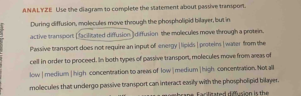 ANALYZE Use the diagram to complete the statement about passive transport. 
During diffusion, molecules move through the phospholipid bilayer, but in 
active transport ( facilitated diffusion ) diffusion the molecules move through a protein. 
Passive transport does not require an input of energy | lipids | proteins | water from the 
cell in order to proceed. In both types of passive transport, molecules move from areas of 
low | medium | high concentration to areas of low | medium | high concentration. Not all 
molecules that undergo passive transport can interact easily with the phospholipid bilayer. 
em b r a n e Facilitated diffusion is the