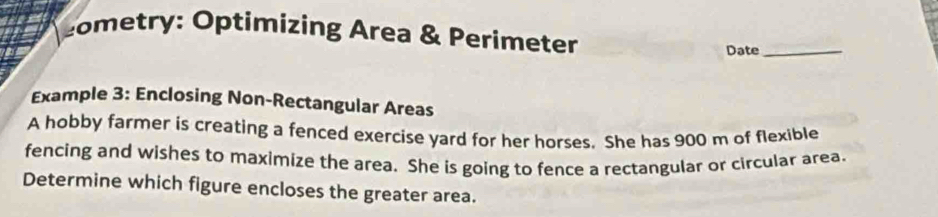 cometry: Optimizing Area & Perimeter 
Date_ 
Example 3: Enclosing Non-Rectangular Areas 
A hobby farmer is creating a fenced exercise yard for her horses. She has 900 m of flexible 
fencing and wishes to maximize the area. She is going to fence a rectangular or circular area. 
Determine which figure encloses the greater area.