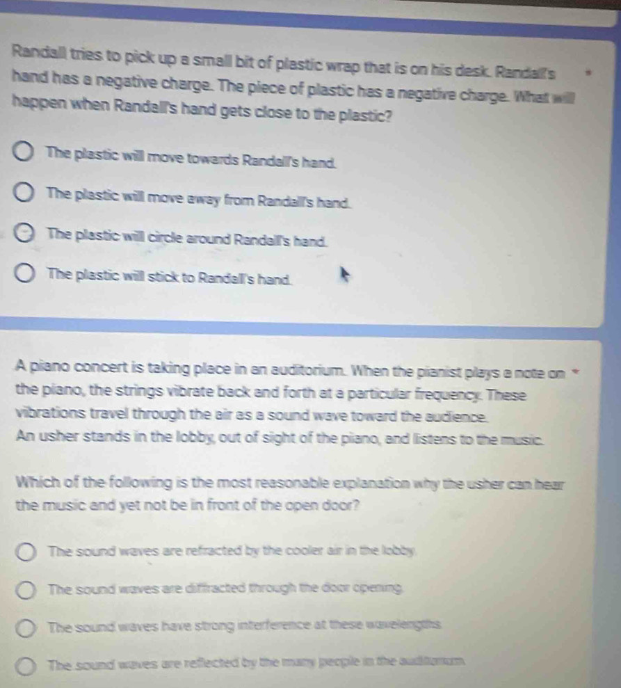 Randall tries to pick up a small bit of plastic wrap that is on his desk. Randall's
hand has a negative charge. The piece of plastic has a negative charge. What will
happen when Randall's hand gets close to the plastic?
The plastic will move towards Randall's hand.
The plastic will move away from Randall's hand.
The plastic will circle around Randall's hand.
The plastic will stick to Randall's hand.
A piano concert is taking place in an auditorium. When the pianist plays a note on *
the piano, the strings vibrate back and forth at a particular frequency. These
vibrations travel through the air as a sound wave toward the audience.
An usher stands in the lobby, out of sight of the piano, and listens to the music.
Which of the following is the most reasonable explanation why the usher can hear
the music and yet not be in front of the open door?
The sound waves are refracted by the cooler air in the lobby.
The sound waves are diffracted through the door opening.
The sound waves have strong interference at these wavelengths
The sound waves are reflected by the many people in the auditonum.