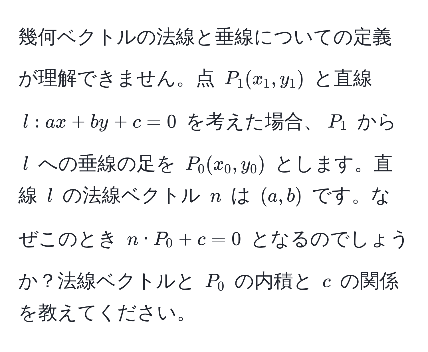 幾何ベクトルの法線と垂線についての定義が理解できません。点 $P_1(x_1,y_1)$ と直線 $l: ax + by + c = 0$ を考えた場合、$P_1$ から $l$ への垂線の足を $P_0(x_0,y_0)$ とします。直線 $l$ の法線ベクトル $n$ は $(a, b)$ です。なぜこのとき $n · P_0 + c = 0$ となるのでしょうか？法線ベクトルと $P_0$ の内積と $c$ の関係を教えてください。