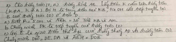 (RoZig tn (0;R) ding Rine 4B. Lay zhiéin K nǎio thēs dhīng t(ān
(k!= A,k!= B) enH la tun dién auǐ rB, tia or cat fiēp tuge tai 
B cup dhing teon (o) 2^2 dei p
a) Bief R=5cm widehat ABK=30° Tihe KBL AK
b) Caui ming OK taxep teyes cuó ding twn (o) 
() Gài E lā qiuo dién thi hai cun duág thag Ap vá chiin thān(o). 
Chui ming DK^2=DE. DA va widehat AEH=widehat DOB