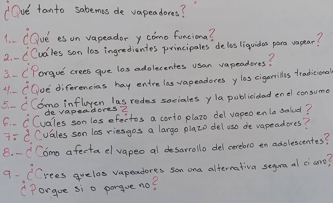 " Oue tanto sabemos de vapeadores? 
1o- COve es on vapeador y como funciona? 
2. - CCudles son los ingredientes principales delos liquidos para vapear? 
3. . CPorgue crees gue los adolecentes usan vapeadores? 
11. - COoe diferencias hay entre los vapeadores ylos cigarrillos tradicional 
5. -CComo infloyen las redes sociales y la publicidad enel consumo 
de vapeadoresZ 
6. . CCvales son los efectos a corto plazo del vapeo en la saled? 
7=C Cuales son las riesgos a largo plazo del us0 de vapeadores? 
8. -C C6mo afecta el vapeo al desarrollo del cerebro en adolescentes? 
9- CCrees quelos vapeadores son ona alternativa segura al ci arro? 
(Porgue si o porque no?