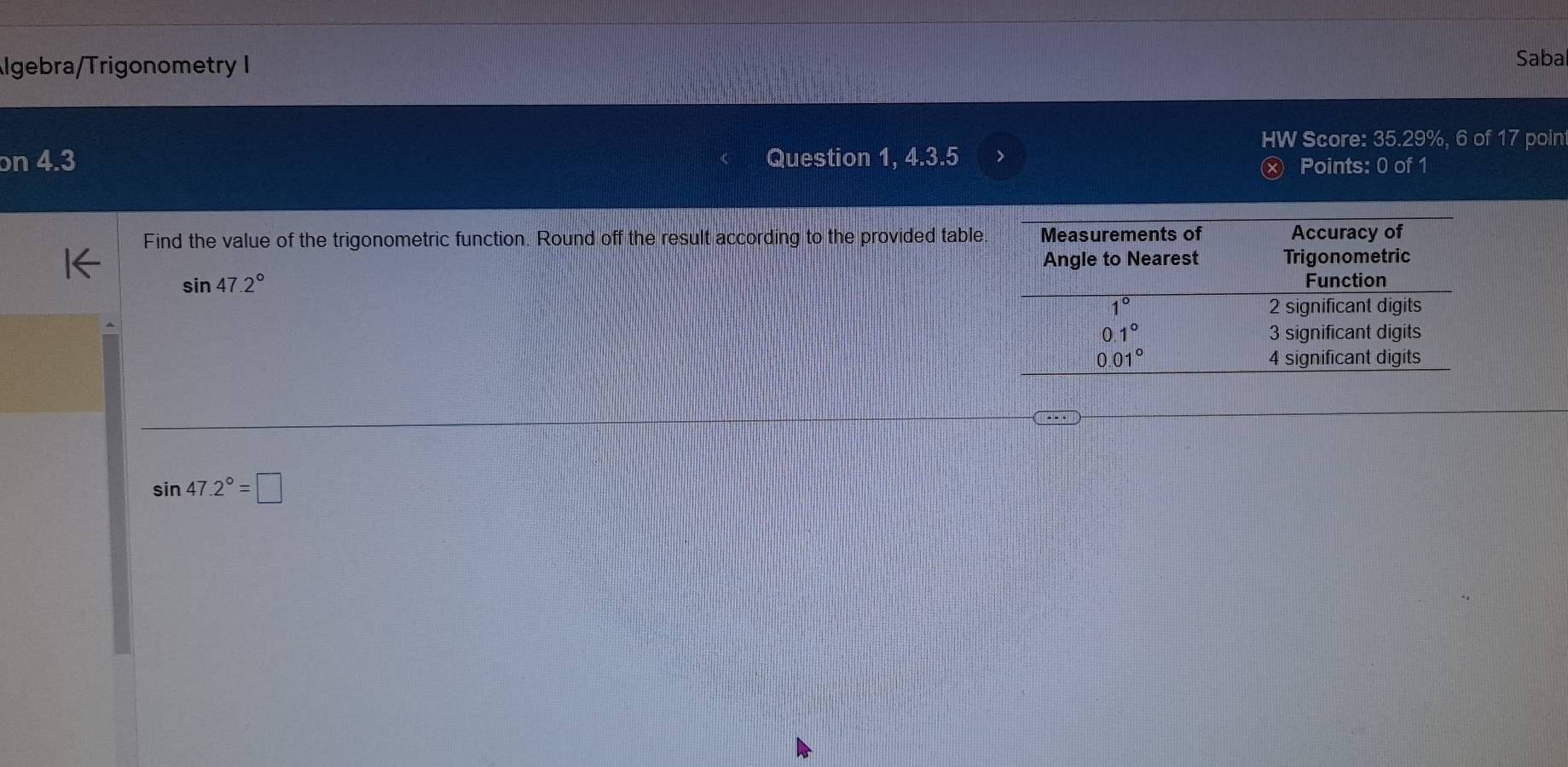 lgebra/Trigonometry I
Sabal
HW Score: 35.29%, 6 of 17 poin
on 4.3 Question 1, 4.3.5 Points: 0 of 1
Find the value of the trigonometric function. Round off the result according to the provided table.
sin 47.2°
sin 47.2°=□