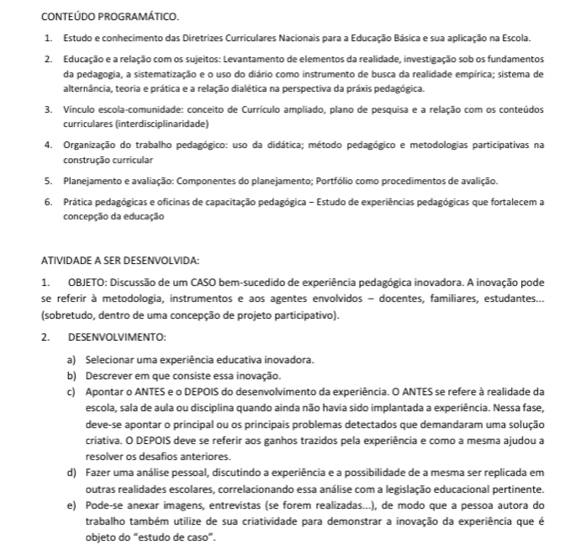 CONTEÚDO PROGRAMÁTICO.
1. Estudo e conhecimento das Diretrizes Curriculares Nacionais para a Educação Básica e sua aplicação na Escola.
2. Educação e a relação com os sujeitos: Levantamento de elementos da realidade, investigação sob os fundamentos
da pedagogia, a sistematização e o uso do diário como instrumento de busca da realidade empírica; sistema de
alternância, teoria e prática e a relação dialética na perspectiva da práxis pedagógica.
3. Vínculo escola-comunidade: conceito de Currículo ampliado, plano de pesquisa e a relação com os conteúdos
curriculares (interdisciplinaridade)
4. Organização do trabalho pedagógico: uso da didática; método pedagógico e metodologias participativas na
construção curricular
S. Planejamento e avaliação: Componentes do planejamento; Portfólio como procedimentos de avalição.
6. Prática pedagógicas e oficinas de capacitação pedagógica - Estudo de experiências pedagógicas que fortalecem a
concepção da educação
ATIVIDADE A SER DESENVOLVIDA:
1. OBJETO: Discussão de um CASO bem-sucedido de experiência pedagógica inovadora. A inovação pode
se referir à metodologia. instrumentos e aos agentes envolvidos - docentes. familiares. estudantes...
(sobretudo, dentro de uma concepção de projeto participativo).
2. DESENVOLVIMENTO:
a) Selecionar uma experiência educativa inovadora.
b) Descrever em que consiste essa inovação.
c) Apontar o ANTES e o DEPOIS do desenvolvimento da experiência. O ANTES se refere à realidade da
escola, sala de aula ou disciplina quando ainda não havia sido implantada a experiência. Nessa fase,
deve-se apontar o principal ou os principais problemas detectados que demandaram uma solução
criativa. O DEPOIS deve se referir aos ganhos trazidos pela experiência e como a mesma ajudou a
resolver os desafios anteriores.
d) Fazer uma análise pessoal, discutindo a experiência e a possibilidade de a mesma ser replicada em
outras realidades escolares, correlacionando essa análise com a legislação educacional pertinente.
e) Pode-se anexar imagens, entrevistas (se forem realizadas...), de modo que a pessoa autora do
trabalho também utilize de sua criatividade para demonstrar a inovação da experiência que é
objeto do “estudo de caso”.